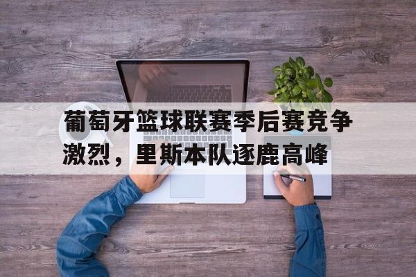 葡萄牙篮球联赛季后赛竞争激烈，里斯本队逐鹿高峰